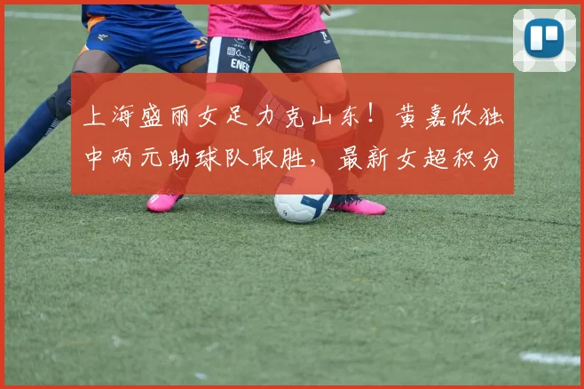 上海盛丽女足力克山东!黄嘉欣独中两元助球队取胜,最新女超积分榜有变