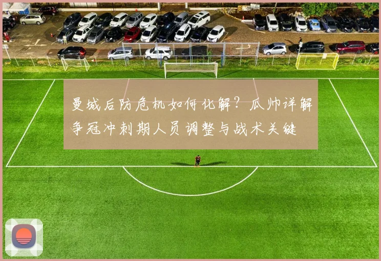 曼城后防危机如何化解？瓜帅详解争冠冲刺期人员调整与战术关键