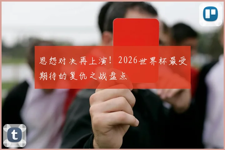 恩怨对决再上演!2026世界杯最受期待的复仇之战盘点