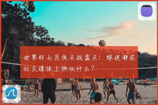 世界杯七月焦点战盘点：球迷都在社交媒体上热议什么？