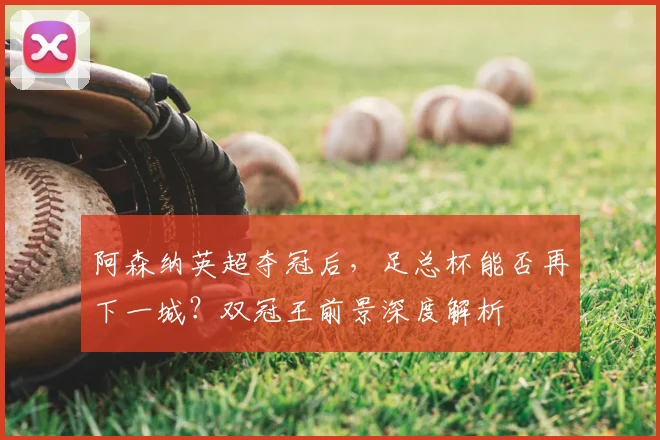 阿森纳英超夺冠后，足总杯能否再下一城？双冠王前景深度解析